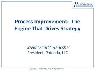 Copyright (C) POTENTIA LLC 2012. All Rights Reserved
Process Improvement: The
Engine That Drives Strategy
David “Scott” Hencshel
President, Potentia, LLC
 