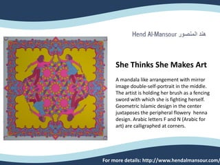 She Thinks She Makes Art
A mandala like arrangement with mirror
image double-self-portrait in the middle.
The artist is holding her brush as a fencing
sword with which she is fighting herself.
Geometric Islamic design in the center
juxtaposes the peripheral flowery henna
design. Arabic letters F and N (Arabic for
art) are calligraphed at corners.
For more details: http://www.hendalmansour.com/
 