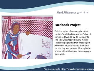 Facebook Project
This is a series of screen prints that
explore Saudi Arabian women’s lives. I
completed two 30-by-36-inch prints.
The title was inspired by my niece’s
Facebook page post that encouraged
women in Saudi Arabia to drive on a
certain day as a protest. Although the
protest did not happen, the campaign
went viral.
For more details: http://www.hendalmansour.com/
 
