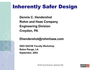 SACHE Faculty Workshop - September 2003
1
Inherently Safer Design
Dennis C. Hendershot
Rohm and Haas Company
Engineering Division
Croydon, PA
Dhendershot@rohmhaas.com
2003 SACHE Faculty Workshop
Baton Rouge, LA
September, 2003
 