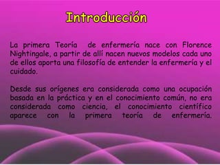 La primera Teoría de enfermería nace con Florence
Nightingale, a partir de allí nacen nuevos modelos cada uno
de ellos aporta una filosofía de entender la enfermería y el
cuidado.
Desde sus orígenes era considerada como una ocupación
basada en la práctica y en el conocimiento común, no era
considerada como ciencia, el conocimiento científico
aparece con la primera teoría de enfermería.

 