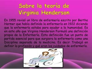 En 1955 revisó un libro de enfermería escrito por Bertha
Harmer que había definido la enfermería en 1922 diciendo
que la enfermería estaba para ayudar a la humanidad. Es
en este año que Virginia Henderson Formuló una definición
propia de la Enfermería. Esta definición fue un punto de
partida esencial para que surgiera la enfermería como una
Disciplina separada de la medicina. Es decir Trabajó en
definir la profesión y qué eran los cuidados de enfermería.

 