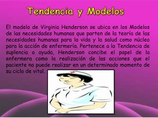 El modelo de Virginia Henderson se ubica en los Modelos
de las necesidades humanas que parten de la teoría de las
necesidades humanas para la vida y la salud como núcleo
para la acción de enfermería. Pertenece a la Tendencia de
suplencia o ayuda, Henderson concibe el papel de la
enfermera como la realización de las acciones que el
paciente no puede realizar en un determinado momento de
su ciclo de vital.

 