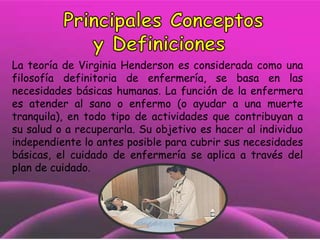 La teoría de Virginia Henderson es considerada como una
filosofía definitoria de enfermería, se basa en las
necesidades básicas humanas. La función de la enfermera
es atender al sano o enfermo (o ayudar a una muerte
tranquila), en todo tipo de actividades que contribuyan a
su salud o a recuperarla. Su objetivo es hacer al individuo
independiente lo antes posible para cubrir sus necesidades
básicas, el cuidado de enfermería se aplica a través del
plan de cuidado.

 
