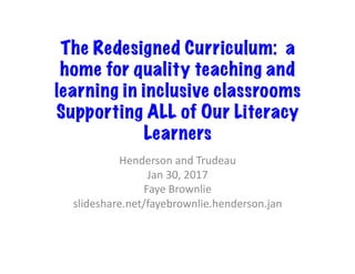 The Redesigned Curriculum: a
home for quality teaching and
learning in inclusive classrooms
Supporting ALL of Our Literacy
Learners
Henderson	and	Trudeau	
Jan	30,	2017	
Faye	Brownlie	
slideshare.net/fayebrownlie.henderson.jan	
 