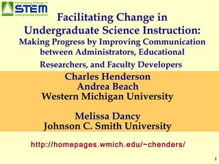 Facilitating Change in Undergraduate Science Instruction:  Making Progress by Improving Communication between Administrators, Educational Researchers, and Faculty Developers   Charles Henderson Andrea Beach Western Michigan University Melissa Dancy Johnson C. Smith University http://homepages.wmich.edu/~chenders/ 