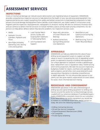 BROKERAGE AND CONSIGNMENT
HENDERSON specializes in the sales and brokerage of
drilling rigs and capital drilling equipment for drilling con-
tractors around the world. Our turnkey brokerage service,
coupled with our extensive database of worldwide buyers,
makes HENDERSON a consistent choice for our customers.
If you have drilling rigs and/or equipment you would like
to market to a worldwide buyer base, please contact us
today. We serve the following industries:
• Drilling Contracting Services
• Oil and Gas Service Companies
• Original Equipment Manufacturers (OEM)
• Oil Companies
• Private Equity  Banking
ASSESSMENT SERVICES
INSPECTIONS
Cracks or mechanical damage can indicate severe deterioration and impending failure of equipment. HENDERSON
provides comprehensive inspection services to help determine the health of your rigs and associated equipment. Our
experienced technicians inspect everything from welds and bolted connections to load-bearing components to help
prevent structural damage and equipment failure. Besides visual inspections, we inspect welds in critical areas using
magnetic particle inspection, liquid penetrant, radiographic or ultrasonic testing. We also run ultrasonic thickness tests
and use cameras to detect internal corrosion on tubular members used as primary load-carrying components. Our ob-
jective is to help detect defects before they become problems. Our inspection services cover:
•	 Welds
•	 Hydraulic Circuits,
Cylinders, Pipework and
Hoses
•	 Wire Rope (including
Operating Lines, Raising
Lines and Guylines)
•	 Load Transfer Mech-
anisms, Guides and
Scoping Ram Stabilizers
in Telescoping Masts
•	 Unit Foundation and
Support
•	 Wear and Lubrication
of Crown Sheaves and
Bearings
•	 Bolted Connections
during Drilling and Ser-
vice Operations
•	 Mast/Derrick and
Substructure During Rig
Operations
•	 Well Servicing, Truck or
Trailer-Mounted Masts
APPRAISALS
HENDERSON can help you determine the value of your
drilling rig and equipment assets to support net-book
values or assist in evaluating the cost of upgrading current
assets, as opposed to buying or building new equipment.
Our unique approach to valuation includes a global buyer
base, replacement cost vs. liquidation value, market pricing
and re-entry projections. We take into account inspections,
budgetary models for repairs, overhauls and upgrades, as
well as logistics and all other costs associated with asset
repurposing or liquidation to develop comprehensive,
in-depth appraisals. This not only provides options to our
clients, but also gives realistic expectations on asset values
for easier, more-informed decision-making.
 