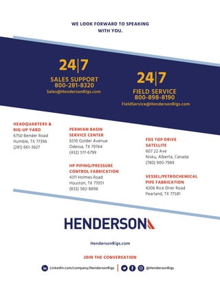 HEADQUARTERS 
RIG-UP YARD
6750 Bender Road
Humble, TX 77396
(281) 661-3627
PERMIAN BASIN
SERVICE CENTER
6510 Golder Avenue
Odessa, TX 79764
(432) 517-6799
HP PIPING/PRESSURE
CONTROL FABRICATION
4311 Holmes Road
Houston, TX 77051
(832) 582-8898
VESSEL/PETROCHEMICAL
PIPE FABRICATION
4206 Rice Drier Road
Pearland, TX 77581
FDS TOP DRIVE
SATELLITE
607 22 Ave
Nisku, Alberta, Canada
(780) 900-7989
WE LOOK FORWARD TO SPEAKING
WITH YOU.
HendersonRigs.com
SALES SUPPORT
800-281-8320
Sales@HendersonRigs.com
24|7
JOIN THE CONVERSATION
LinkedIn.com/company/HendersonRigs @HendersonRigs
FIELD SERVICE
800-898-8190
24|7
FieldService@HendersonRigs.com
 