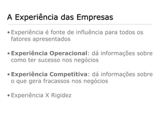 A Experiência das Empresas
• Experiência é fonte de influência para todos os
  fatores apresentados

• Experiência Operacional: dá informações sobre
  como ter sucesso nos negócios

• Experiência Competitiva: dá informações sobre
  o que gera fracassos nos negócios

• Experiência X Rigidez
 