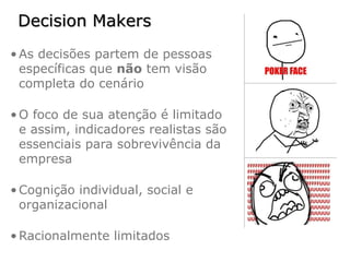 Decision Makers
• As decisões partem de pessoas
  específicas que não tem visão
  completa do cenário

• O foco de sua atenção é limitado
  e assim, indicadores realistas são
  essenciais para sobrevivência da
  empresa

• Cognição individual, social e
  organizacional

• Racionalmente limitados
 