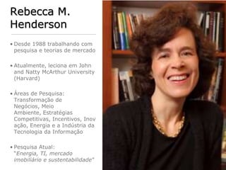 Rebecca M.
Henderson
• Desde 1988 trabalhando com
  pesquisa e teorias de mercado

• Atualmente, leciona em John
  and Natty McArthur University
  (Harvard)

• Áreas de Pesquisa:
  Transformação de
  Negócios, Meio
  Ambiente, Estratégias
  Competitivas, Incentivos, Inov
  ação, Energia e a Indústria da
  Tecnologia da Informação

• Pesquisa Atual:
  “Energia, TI, mercado
  imobiliário e sustentabilidade”
 