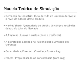 Modelo Teórico de Simulação
• Demanda da Indústria: Ciclo de vida de um bem durável e
  o nível de adoção deste produto

• Market Share: Quantidade de ordens de compra recebidas
  dentro do total do Mercado

• A Empresa: Lucros e custos (fixos e variáveis)

• A Estratégia: Baseada na Racionalidade Limitada dos
  Gerentes

• Capacidade e Forecast: Considera Erros e Lag

• Preços: Preço baseado na concorrência (com Lag)
 