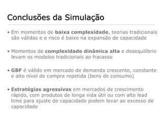 Conclusões da Simulação
• Em momentos de baixa complexidade, teorias tradicionais
  são válidas e o risco é baixo na expansão de capacidade

• Momentos de complexidade dinâmica alta e desequilíbrio
  levam os modelos tradicionais ao fracasso

• GBF é válido em mercado de demanda crescente, constante
  e alto nível de compra repetida (bens de consumo)

• Estratégias agressivas em mercados de crescimento
  rápido, com produtos de longa vida útil ou com alto lead
  time para ajuste de capacidade podem levar ao excesso de
  capacidade
 