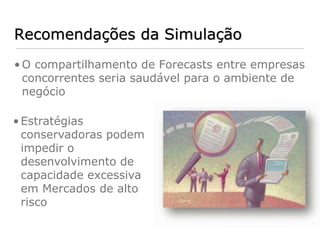 Recomendações da Simulação
• O compartilhamento de Forecasts entre empresas
  concorrentes seria saudável para o ambiente de
  negócio

• Estratégias
  conservadoras podem
  impedir o
  desenvolvimento de
  capacidade excessiva
  em Mercados de alto
  risco
 