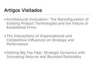 Artigos Visitados
• Architectural Innovation: The Reconfiguration of
  Existing Product Technologies and the Failure of
  Established Firms

• The Interactions of Organizational and
  Competitive Influences on Strategy and
  Performance

• Getting Big Too Fast: Strategic Dynamics with
  Increasing Returns and Bounded Rationality
 