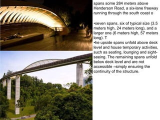 spans some 284 meters above
Henderson Road, a six-lane freeway
running through the south coast o

•seven spans, six of typical size (3.5
meters high, 24 meters long), and a
larger one (6 meters high, 57 meters
long). T
•he upside spans unfold above deck
level and house temporary activities,
such as seating, lounging and sight-
seeing. The remaining spans unfold
below deck level and are not
accessible –simply ensuring the
continuity of the structure.
 