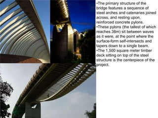 •The primary structure of the
bridge features a sequence of
steel arches and catenaries joined
across, and resting upon,
reinforced concrete pylons.
•These pylons (the tallest of which
reaches 38m) sit between waves
as it were, at the point where the
surface-form self-intersects and
tapers down to a single beam.
•The 1,500 square meter timber
deck sitting on top of the steel
structure is the centerpiece of the
project.
 