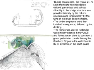 •During construction, the typical 24 m
span members were fabricated,
welded, galvanized and painted
•Stability to the bridge structure was
provided laterally by the column
structures and longitudinally by the
tying of the lower deck members.
•The timber segments were then
installed in sequence, followed by the
decking.
•The Henderson Waves footbridge
was officially opened in May 2008
and forms part of plans to construct a
green pedestrian corridor linking the
Southern Ridges to the waterfront in
Bu kit Chermin on the south coast.
 