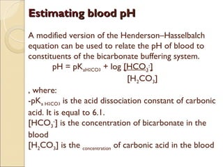 Estimating blood pH
A modified version of the Henderson–Hasselbalch
equation can be used to relate the pH of blood to
constituents of the bicarbonate buffering system.
        pH = pKaH2CO3 + log [HCO3-]
                                 [H2CO3]
, where:
-pKa H2CO3 is the acid dissociation constant of carbonic
acid. It is equal to 6.1.
[HCO3-] is the concentration of bicarbonate in the
blood
[H2CO3] is the concentration of carbonic acid in the blood
 