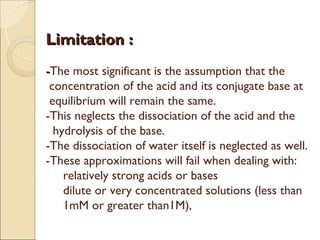 Limitation :
-The most significant is the assumption that the
 concentration of the acid and its conjugate base at
 equilibrium will remain the same.
-This neglects the dissociation of the acid and the
  hydrolysis of the base.
-The dissociation of water itself is neglected as well.
-These approximations will fail when dealing with:
    relatively strong acids or bases
    dilute or very concentrated solutions (less than
    1mM or greater than1M),
 