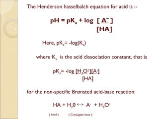 The Henderson hasselbalch equation for acid is :-

           pH = pKa + log [ Aˉ ]
                          [HA]

       Here, pKa= -log(Ka)  

    where Ka  is the acid dissociation constant, that is

             pKa= -log [H3O+][A-]
                          [HA]

 for the non-specific Brønsted acid-base reaction: 

             HA + H20             A- + H3O+
          ( Acid )   ( Conjugate base )
 