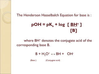 The Henderson Hasselbalch Equation for base is :

         pOH = pKb + log [ BH+ ]
                           [B]

    where BH+ denotes the conjugate acid of the
corresponding base B.

             B + H2O+        BH + OH-
        (Base )   (Conjugate acid)
 