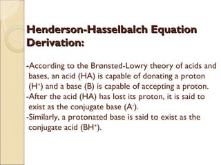 Henderson-Hasselbalch Equation
Derivation:

-According to the Brønsted-Lowry theory of acids and
 bases, an acid (HA) is capable of donating a proton
 (H+) and a base (B) is capable of accepting a proton.
-After the acid (HA) has lost its proton, it is said to
 exist as the conjugate base (A-).
-Similarly, a protonated base is said to exist as the
 conjugate acid (BH+).
 