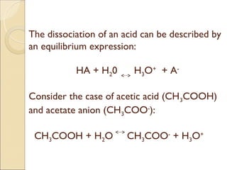 The dissociation of an acid can be described by
an equilibrium expression:

           HA + H20      H3O+ + A-

Consider the case of acetic acid (CH 3COOH)
and acetate anion (CH3COO-):

 CH3COOH + H2O          CH3COO- + H3O+
 