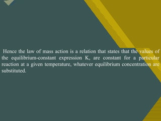 Click to edit Master title style
1
0
Hence the law of mass action is a relation that states that the values of
the equilibrium-constant expression K, are constant for a particular
reaction at a given temperature, whatever equilibrium concentration are
substituted.
 