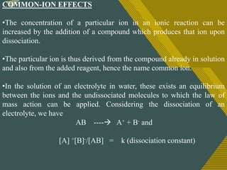 Click to edit Master title style
11
COMMON-ION EFFECTS
•The concentration of a particular ion in an ionic reaction can be
increased by the addition of a compound which produces that ion upon
dissociation.
•The particular ion is thus derived from the compound already in solution
and also from the added reagent, hence the name common ion.
•In the solution of an electrolyte in water, these exists an equilibrium
between the ions and the undissociated molecules to which the law of
mass action can be applied. Considering the dissociation of an
electrolyte, we have
AB ---- A+ + B- and
[A] +[B]-/[AB] = k (dissociation constant)
 