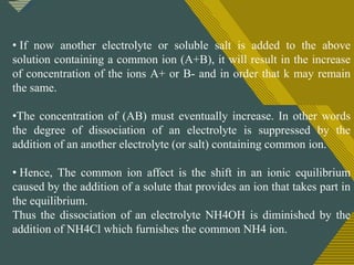 Click to edit Master title style
1
2
• If now another electrolyte or soluble salt is added to the above
solution containing a common ion (A+B), it will result in the increase
of concentration of the ions A+ or B- and in order that k may remain
the same.
•The concentration of (AB) must eventually increase. In other words
the degree of dissociation of an electrolyte is suppressed by the
addition of an another electrolyte (or salt) containing common ion.
• Hence, The common ion affect is the shift in an ionic equilibrium
caused by the addition of a solute that provides an ion that takes part in
the equilibrium.
Thus the dissociation of an electrolyte NH4OH is diminished by the
addition of NH4Cl which furnishes the common NH4 ion.
 