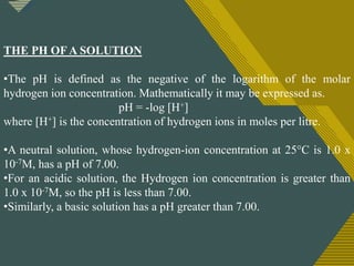 Click to edit Master title style
13
THE PH OF A SOLUTION
•The pH is defined as the negative of the logarithm of the molar
hydrogen ion concentration. Mathematically it may be expressed as.
pH = -log [H+]
where [H+] is the concentration of hydrogen ions in moles per litre.
•A neutral solution, whose hydrogen-ion concentration at 25°C is 1.0 x
10-7M, has a pH of 7.00.
•For an acidic solution, the Hydrogen ion concentration is greater than
1.0 x 10-7M, so the pH is less than 7.00.
•Similarly, a basic solution has a pH greater than 7.00.
 