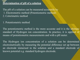 Click to edit Master title style
1
4
Determination of pH of a solution
The pH of a solution can be measured accurately by
1. Electrometric method (Potentiometric method)
2. Colorimetric method
1. Potentiometric method
The potentiometric method is the more accurate and it is the ultimate
standard of Hydrogen ion concentration. In practice, it is applied of
means of potentiometric measurements and with a pH meter.
The Hydrogen ion concentration of a solution can be determined
electrometrically by measuring the potential difference set up between
an electrode immersed in the solution and a standard electrode of
known potential e.g. standard hydrogen electrode.
 