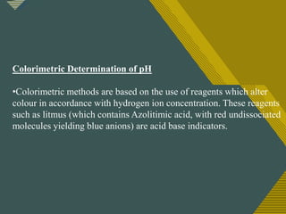 Click to edit Master title style
15
Colorimetric Determination of pH
•Colorimetric methods are based on the use of reagents which alter
colour in accordance with hydrogen ion concentration. These reagents
such as litmus (which contains Azolitimic acid, with red undissociated
molecules yielding blue anions) are acid base indicators.
 