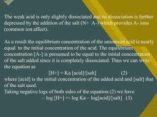 Click to edit Master title style
17
The weak acid is only slightly dissociated and its dissociation is further
depressed by the addition of the salt (N+ A-) which provides A- ions
(common ion affect).
As a result the equilibrium concentration of the unionised acid is nearly
equal to the initial concentration of the acid. The equilibrium
concentration [A-] is presumed to be equal to the initial concentration
of the salt added since it is completely dissociated. Thus we can write
the equation as
[H+] = Ka [acid]/[salt] (2)
where [acid] is the initial concentration of the added acid and [salt] that
of the salt used.
Taking negative logs of both sides of the equation (2) we have
– log [H+] =- log Ka – log[acid]/[salt] (3)
 