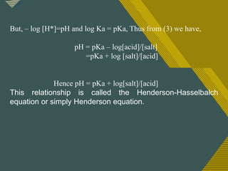 Click to edit Master title style
1
8
But, – log [H*]=pH and log Ka = pKa, Thus from (3) we have,
pH = pKa – log[acid]/[salt]
=pKa + log [salt]/[acid]
Hence pH = pKa + log[salt]/[acid]
This relationship is called the Henderson-Hasselbalch
equation or simply Henderson equation.
 