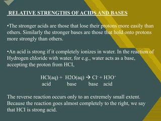 Click to edit Master title style
2
RELATIVE STRENGTHS OF ACIDS AND BASES
•The stronger acids are those that lose their protons more easily than
others. Similarly the stronger bases are those that hold onto protons
more strongly than others.
•An acid is strong if it completely ionizes in water. In the reaction of
Hydrogen chloride with water, for e.g., water acts as a base,
accepting the proton from HCI,
HCl(aq) + H2O(aq)  Cl- + H3O+
acid base base acid
The reverse reaction occurs only to an extremely small extent.
Because the reaction goes almost completely to the right, we say
that HCI is strong acid.
 