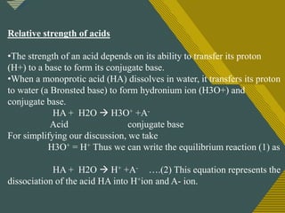 Click to edit Master title style
3
Relative strength of acids
•The strength of an acid depends on its ability to transfer its proton
(H+) to a base to form its conjugate base.
•When a monoprotic acid (HA) dissolves in water, it transfers its proton
to water (a Bronsted base) to form hydronium ion (H3O+) and
conjugate base.
HA + H2O  H3O+ +A-
Acid conjugate base
For simplifying our discussion, we take
H3O+ = H+ Thus we can write the equilibrium reaction (1) as
HA + H2O  H+ +A- ….(2) This equation represents the
dissociation of the acid HA into H+ion and A- ion.
 