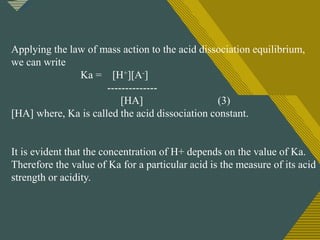 Click to edit Master title style
4
Applying the law of mass action to the acid dissociation equilibrium,
we can write
Ka = [H+][A-]
--------------
[HA] (3)
[HA] where, Ka is called the acid dissociation constant.
It is evident that the concentration of H+ depends on the value of Ka.
Therefore the value of Ka for a particular acid is the measure of its acid
strength or acidity.
 