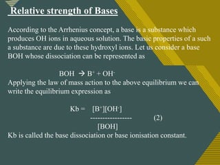 Click to edit Master title style
5
Relative strength of Bases
According to the Arrhenius concept, a base is a substance which
produces OH ions in aqueous solution. The basic properties of a such
a substance are due to these hydroxyl ions. Let us consider a base
BOH whose dissociation can be represented as
BOH  B+ + OH-
Applying the law of mass action to the above equilibrium we can
write the equilibrium expression as
Kb = [B+][OH-]
----------------- (2)
[BOH]
Kb is called the base dissociation or base ionisation constant.
 