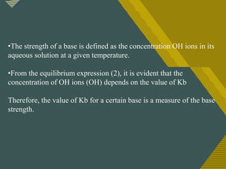 Click to edit Master title style
6
•The strength of a base is defined as the concentration OH ions in its
aqueous solution at a given temperature.
•From the equilibrium expression (2), it is evident that the
concentration of OH ions (OH) depends on the value of Kb
Therefore, the value of Kb for a certain base is a measure of the base
strength.
 