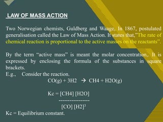 Click to edit Master title style
8
LAW OF MASS ACTION
Two Norwegian chemists, Guldberg and Waage, In 1867, postulated
generalisation called the Law of Mass Action. It states that,”The rate of
chemical reaction is proportional to the active masses on the reactants”.
By the term “active mass” is meant the molar concentration,. It is
expressed by enclosing the formula of the substances in square
brackets.
E.g., Consider the reaction.
CO(g) + 3H2  CH4 + H2O(g)
Kc = [CH4] [H2O]
-----------------
[CO] [H2]3
Kc = Equilibrium constant.
 
