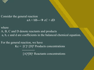 Click to edit Master title style
9
Consider the general reaction
aA + bB--- cC + dD
where
A, B, C and D denote reactants and products
a, b, c and d are coefficients in the balanced chemical equation.
For the general reaction, we have
Kc = [C]c [D]d Products concentrations
------------
[A]a[B]c Reactants concentrations
 