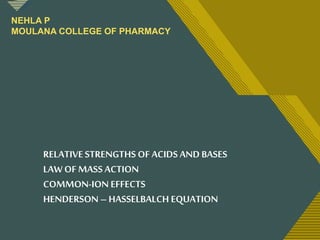 Click to edit Master title style
1
RELATIVESTRENGTHS OF ACIDS AND BASES
LAW OF MASS ACTION
COMMON-ION EFFECTS
HENDERSON – HASSELBALCH EQUATION
NEHLA P
MOULANA COLLEGE OF PHARMACY
 