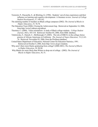 FLOYD T. HENDERSON AND WILLIAM ALLAN KRITSONIS
___________________________________________________________________________________________11



Terenzini, P., Pascarella, E., & Blimling, G. (1996). Students’ out-of-class experiences and their
       influence on learning and cognitive development: A literature review. Journal of College
       Student Development, 37, 149-162.
The alarming number of murders on Black college campuses (2002). The Journal of Blacks in
        Higher Education, 35, 76-78.
The Education Trust (2006). Closing the Achievement Gap. Retrieved on September 14, 2006,
       from http://www2.edtrust.org/edtrust.
Thornton, C. (2004). Value orientations: A study of Black college students. College Student
       Journal, 38(1), 103-110. Retrieved October 03, 2006, from ERIC database.
Tobolowsky, F., Outcalt, C., McDonough, P. (2005). The role of HBCUs in the college choice
       process of African Americans in California. The Journal of Negro Education, 74 (1) 63-
       76. Retrieved November 03, 2006, from the ProQuest database.
United States Department of Education, National Center for Education Statistics, 1991.
         Retrieved on October 4, 2006, from http://www.ed.gov/students.
Why aren’t there more blacks graduating from college? (2000-2001). The Journal of Blacks
         in Higher Education, 30, 90-96.
Why Blacks are more likely than Whites to drop out of college. (2002). The Journal of
         Blacks in Higher Education, 36, 51.
 