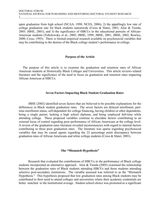 DOCTORAL FORUM
NATIONAL JOURNAL FOR PUBLISHING AND MENTORING DOCTORAL STUDENT RESEARCH
2___________________________________________________________________________________________

upon graduation from high school (NCAA, 1998; NCES, 2006), 2) the appallingly low rate of
college graduation rate for black students nationwide (Cross & Slater, 2001; Alon & Tienda,
2005; JBHE, 2001), and 3) the significance of HBCUs in the educational pursuits of African-
American students (Tobolowsky et al., 2005; JBHE, 1999; JBHE, 2001; JBHE, 2002; Rowley,
2000; Cross, 1993). There is limited empirical research available on psychosocial variables that
may be contributing to the demise of the Black college student’s performance in college.



                                     Purpose of the Article


    The purpose of this article is to examine the graduation and retention rates of African
American students at Historically Black Colleges and Universities. This article reviews related
literature and the significance of the need to focus on graduation and retention rates impacting
African American at HBCUs.



                      Seven Factors Impacting Black Student Graduation Rates


        JBHE (2002) identified seven factors that are believed to be possible explanations for the
differences in Black student graduation rates. The seven factors are delayed enrollment, part-
time enrollment status, self-dependent for college financing, having children or other dependents,
being a single parent, lacking a high school diploma, and being employed full-time while
attending college. These proposed variables continue to elucidate factors contributing to an
external locus of control regarding poor performance of African Americans at the college level.
A review of the graduation rates literature revealed inconsistencies with regard to internal factors
contributing to these poor graduation rates. The literature was sparse regarding psychosocial
variables that may be causal agents regarding the 22 percentage point discrepancy between
graduation rates of African Americans and white college students (Cross & Slater, 2001).



                                  The “Mismatch Hypothesis”


        Research that evaluated the contributions of HBCUs in the performance of Black college
students incorporated an alternative approach. Alon & Tienda (2005) examined the relationship
between the graduation rates of Black students attending HBCUs and those students attending
selective post-secondary institutions. The variable assessed was referred to as the “Mismatch
Hypothesis.” This hypothesis proposed that low graduation rates among Black students may be
contributed to their need to attend colleges and universities where their academic credentials are
better matched to the institutional average. Student school choice was promoted as a significant
 