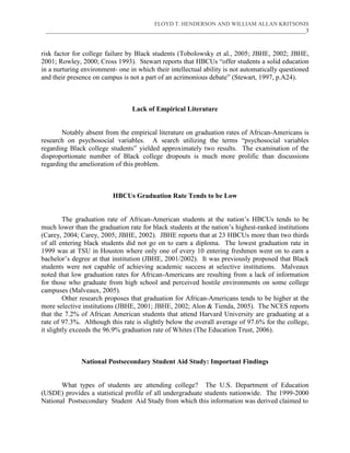 FLOYD T. HENDERSON AND WILLIAM ALLAN KRITSONIS
 ___________________________________________________________________________________________3



risk factor for college failure by Black students (Tobolowsky et al., 2005; JBHE, 2002; JBHE,
2001; Rowley, 2000; Cross 1993). Stewart reports that HBCUs “offer students a solid education
in a nurturing environment- one in which their intellectual ability is not automatically questioned
and their presence on campus is not a part of an acrimonious debate” (Stewart, 1997, p.A24).



                                 Lack of Empirical Literature


       Notably absent from the empirical literature on graduation rates of African-Americans is
research on psychosocial variables. A search utilizing the terms “psychosocial variables
regarding Black college students” yielded approximately two results. The examination of the
disproportionate number of Black college dropouts is much more prolific than discussions
regarding the amelioration of this problem.



                          HBCUs Graduation Rate Tends to be Low


         The graduation rate of African-American students at the nation’s HBCUs tends to be
much lower than the graduation rate for black students at the nation’s highest-ranked institutions
(Carey, 2004; Carey, 2005; JBHE, 2002). JBHE reports that at 23 HBCUs more than two thirds
of all entering black students did not go on to earn a diploma. The lowest graduation rate in
1999 was at TSU in Houston where only one of every 10 entering freshmen went on to earn a
bachelor’s degree at that institution (JBHE, 2001/2002). It was previously proposed that Black
students were not capable of achieving academic success at selective institutions. Malveaux
noted that low graduation rates for African-Americans are resulting from a lack of information
for those who graduate from high school and perceived hostile environments on some college
campuses (Malveaux, 2005).
         Other research proposes that graduation for African-Americans tends to be higher at the
more selective institutions (JBHE, 2001; JBHE, 2002; Alon & Tienda, 2005). The NCES reports
that the 7.2% of African American students that attend Harvard University are graduating at a
rate of 97.3%. Although this rate is slightly below the overall average of 97.6% for the college,
it slightly exceeds the 96.9% graduation rate of Whites (The Education Trust, 2006).



              National Postsecondary Student Aid Study: Important Findings


       What types of students are attending college? The U.S. Department of Education
(USDE) provides a statistical profile of all undergraduate students nationwide. The 1999-2000
National Postsecondary Student Aid Study from which this information was derived claimed to
 