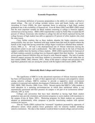 FLOYD T. HENDERSON AND WILLIAM ALLAN KRITSONIS
 ___________________________________________________________________________________________7



                                     Economic Preparedness


        The primary definition of economic preparedness is the ability of a student to afford to
attend college. The cost of college includes tuition, room and board, books, and travel.
According to Carey (2004), the most important factor in achieving a high black student
graduation rate is the availability of financial aid. Cross & Slater (2001) and JBHE (2002) noted
that the most important variable for Black students remaining in college is financial support,
summed up as having money. JBHE (2001) reported that a study by Nellie Mae revealed that 69
percent of African Americans who enrolled in college but did not finish expressed having left
college because of high student loan debt as opposed to 43 percent of white students who cited
the same reason.
        Carey further explains that as these students abandon the higher education system
unsuccessfully, they are now “burdened with large student loans that must be repaid without the
benefit of the wages that having earned the college degree would have afforded these students”
(Carey, 2004, p. 5). Of note is the disproportional rate of African Americans leaving the
educational system in just such a predicament. The debt mounts due to the lack of financial
support available from the families of these students. JBHE (2002) reported that 62.4 percent of
all black students currently in college have no financial support from their families. As students
accrue greater financial liabilities they are forced to seek financial support. The lack of outside
financial support increases the need these students to concentrate on their work rather than on
their studies (JBHE, 2002; Johnson, 1997). Many of the nation’s colleges and universities with
high black graduation rates are among the schools with the highest endowments (JBHE, 2001).



                          Historically Black Colleges and Universities


        The significance of HBCUs in the educational experience of African American students
has been well documented. In spite of their apparent lack of resources and competitive stature
among selective colleges, HBCUs continue to provide a supportive social environment
conducive to personal and academic development (Tobolowsky et al, 2005; JBHE, 1999, JBHE,
2001; JBHE, 2002; Rowley, 2000; Cross, 1993). Stewart reports that HBCUs “offer students a
solid education in a nurturing environment-one in which their intellectual ability is not
automatically questioned and their presence on campus is not part of an acrimonious debate”
(Stewart, 1997, p. A24).
        Colleges and universities that have been identified as having high black student
graduation rates provide orientation and retention programs to assist students with transitions to
the campus (Cross & Slater, 2001). Mentoring programs for black students are sometimes
adopted on predominantly white campuses to provide transitioning students with optimal
resources for success.
        Alon & Tienda (2005) explored the “mismatch” hypothesis promoted by opponents of
affirmative action, which predicts lower graduation rates for minority students attending
selective institutions. The idea is that students would do better to attend colleges and universities
 
