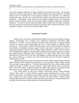 DOCTORAL FORUM
NATIONAL JOURNAL FOR PUBLISHING AND MENTORING DOCTORAL STUDENT RESEARCH
8___________________________________________________________________________________________

where their academic credentials are better matched to the institutional average. The literature
tends to be contrary to this proposal. JBHE (1993) reported that on a nationwide basis, the black
students that are attending the most prestigious colleges and universities are ambitious,
academically astute, and are aware of the high value placed on the diplomas granted by these
institutions. Consequently, once admitted, these students diligently pursue the prestigious
diplomas until it is in hand. There was not enough evidence available to support the “mismatch”
hypothesis. The belief is that the small percentage of black students that are unable to maintain
the status necessary at the prestigious institutions are always able to opt out and transfer to a less
competitive college or university at a later date (JBHE, 1993).



                                      Psychosocial Variables


        Studies on the social factors affecting black students may provide knowledge to enhance
students’ development and to improve their intellectual development (Fries-Britt, 2000;
Henderson et al, 2007). Proper curriculum instruction that would assist in shaping learning
outcomes for students means understanding the ways in which students are shaped by their
environment. Transitioning to college from high school can be anxiety provoking. Separation
from familiar environments, primary support network, and areas of expertise can create a
significant disruption in the lives of new college students (Malveaux, 1998). External stressors
can be challenging for students as they attempt to navigate the new education process away from
their support network (Malveaux, 2005; Constantine et al, 2003; Cokley, 2000; Carey, 2005).
Pascarella and Terenzini (1991) state that “what happens to students after they arrive on campus
has a greater influence on academic and social self-concepts than does the kind of institution
students attend” (p.184).
        Although the research on the value orientation of black college students began during the
1960s, Thornton (1994) explained the importance of value awareness of black college students
following their college graduation. The study demonstrated that black college students prefer
religion and family to identity and career pursuits. Sadly, black students may be losing their
drive to succeed in college. In general, students who believe that education is important for their
later success are more engaged in school and receive better grades (Rowley, 2000).
        Ford (1996) points out that poor academic achievement among African-American
students often results in African-American students being characterized as having a poor
academic self-concept. According to Cokely (2000), academic self-concept can be considered as
how a student views their academic ability compared with other students. Duncan (2005)
explained that interventions aimed at ameliorating psychosocial distresses would be beneficial in
assisting African American college students to succeed academically.
 