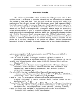 FLOYD T. HENDERSON AND WILLIAM ALLAN KRITSONIS
 ___________________________________________________________________________________________9



                                     Concluding Remarks


        This article has presented the salient literature relevant to graduation rates of Black
students at HBCUs in relation to additional variables that may be beneficial in identifying
interventions for these poor rates. There are some gaps in the literature with regard to the
amelioration of the well-stated problem of high dropout rates among black students at HBCUs.
Empirical research is needed that examines the process of assisting students prior to point of no
return. Several key implications include: 1) new knowledge about assessment measures that will
identify the risk factors of entering students, 2) thoughtful creation, design, and evaluation of
service delivery programs in areas of measured weakness for incoming students, 3) early and
proper placement of students into the academic, social, and psychosocial assistance programs
that will aid in the retention of each incoming student at the HBCU, 4) administrative support
and promotion of programs that address the identified limitations and weaknesses of at-risk
students, 5) ultimately encapsulation of each student ensuring successful outcomes for each
entrant, and 6) successful completion of this research may provide a national model that can
demonstrate the value of addressing the needs of students prior to matriculation to the campus.



                                           References


A comprehensive guide to black student graduation rates. (1999). The Journal of Blacks in
        Higher Education, 23, 10-14.
Alon, S. & Tienda, M. (2005). Assessing the “mismatch” hypothesis: differences in
       college graduation rates by institutional selectivity. Sociology of Education, 78, 294-315.
A profile of the African-American college student. (2002). The Journal of Blacks in Higher
      Education, 36, 38-39.
Carey, K. (2004). A matter of degrees: Improving graduation rates in four-year colleges and
       universities. The Education Trust. Retrieved October 4, 2006, from EBSCO Host
       database, http:// www2.edtrust.org/NR/rdonlyres/11b4283F-104E-4511-B0CA-
       1D3023231157/0/highered.pdf
Carey, K. (2005). One step from the finish line: Higher college graduation rates are
        within our reach. The Education Trust. Retrieved October 4, 2006, from EBSCO Host
       database, http:// www2.edtrust.org/NR/rdonlyres/highered.pdf
Cokley, K. (2000). An investigation of academic self-concept and its relationship to
       academic achievement in African American college students. Journal of Black
       Psychology, 26(2), 148-164.
Constantine, M., Wilton, L., and Caldwell, L. (2003). The role of social support in moderating
       the relationship between psychological distress and willingness to seek psychology help
       among Black and Latino college students. Journal of College Counseling, 6, 155-165.
Coping with college stress, a new job, or any change (1998). Health & Stress, Retrieved
        October 01, 2006, from the Alt Health Watch database.
 